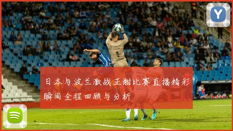 日本与波兰激战正酣比赛直播精彩瞬间全程回顾与分析