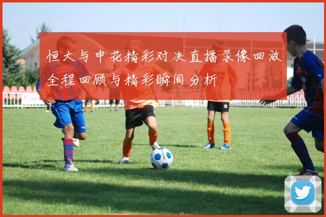 恒大与申花精彩对决直播录像回放全程回顾与精彩瞬间分析