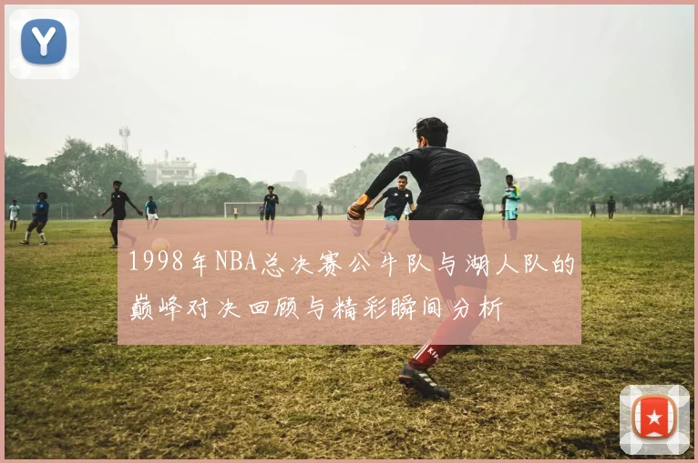 1998年NBA总决赛公牛队与湖人队的巅峰对决回顾与精彩瞬间分析