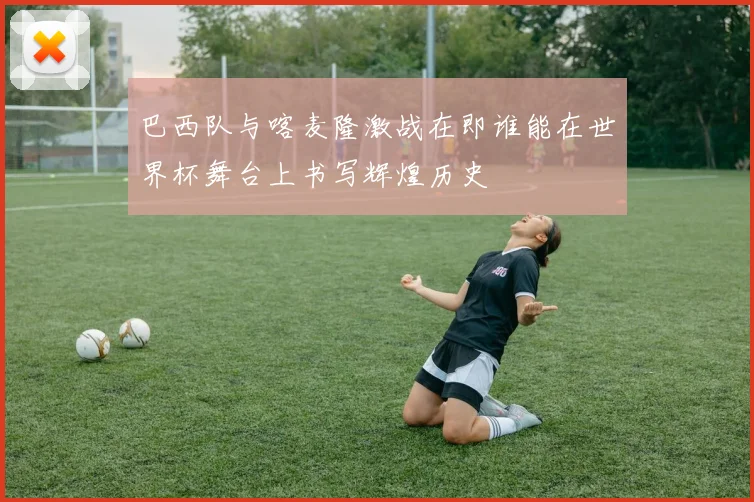 巴西队与喀麦隆激战在即谁能在世界杯舞台上书写辉煌历史