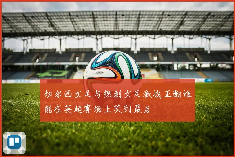 切尔西女足与热刺女足激战正酣谁能在英超赛场上笑到最后