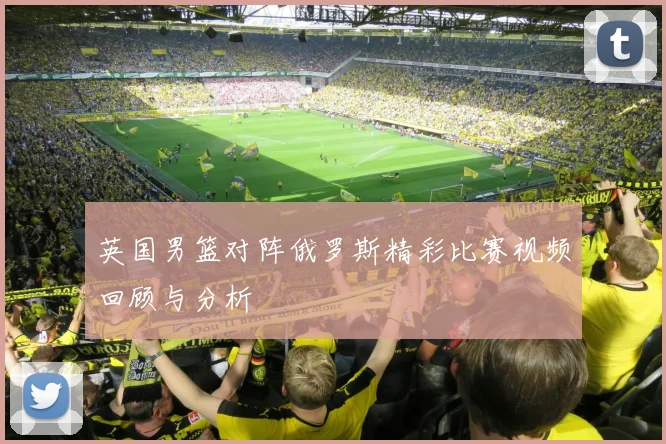 英国男篮对阵俄罗斯精彩比赛视频回顾与分析