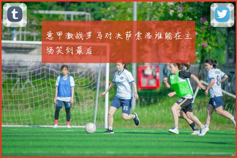 意甲激战罗马对决萨索洛谁能在主场笑到最后