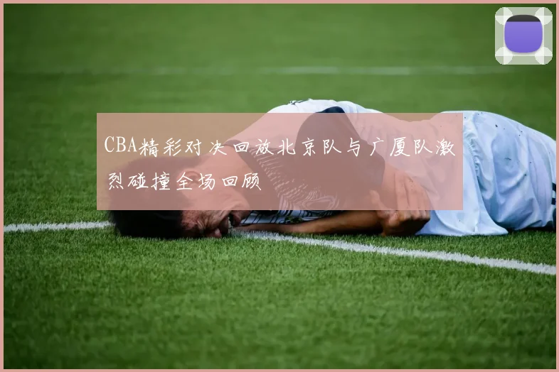 CBA精彩对决回放北京队与广厦队激烈碰撞全场回顾