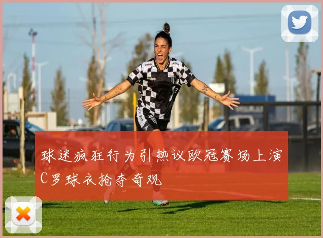 球迷疯狂行为引热议欧冠赛场上演C罗球衣抢夺奇观