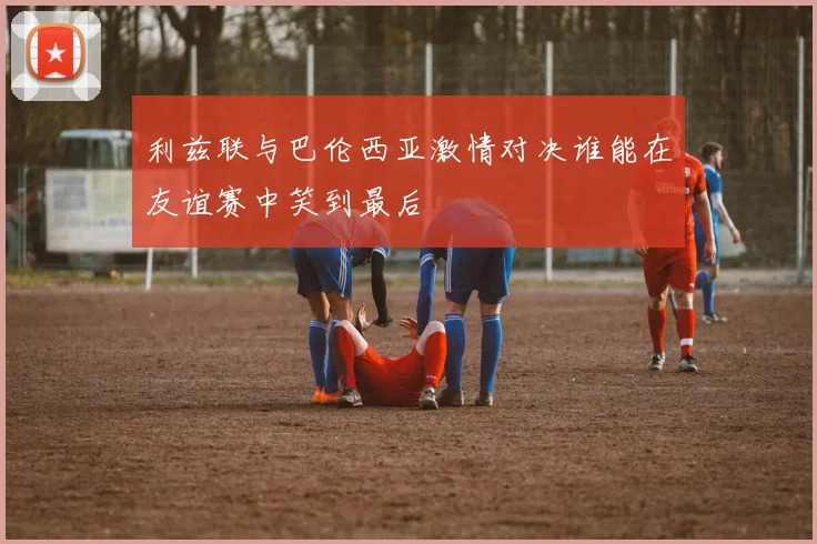 利兹联与巴伦西亚激情对决谁能在友谊赛中笑到最后
