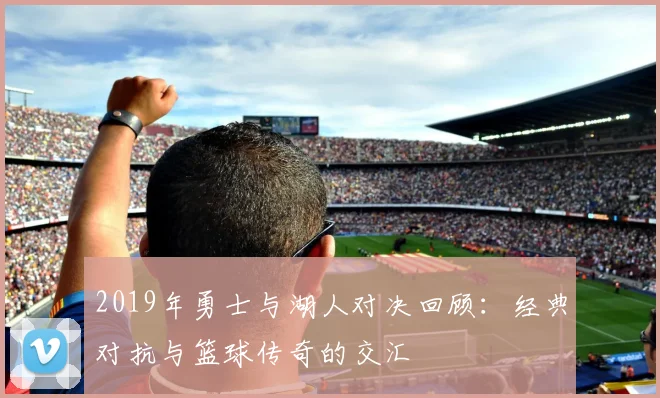 2019年勇士与湖人对决回顾：经典对抗与篮球传奇的交汇