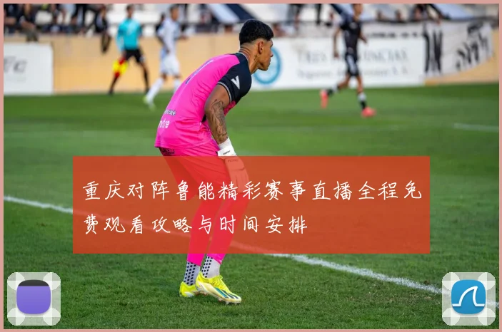 重庆对阵鲁能精彩赛事直播全程免费观看攻略与时间安排