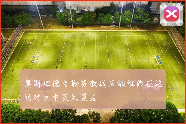 奥斯坦德与勒芬激战正酣谁能在这场对决中笑到最后