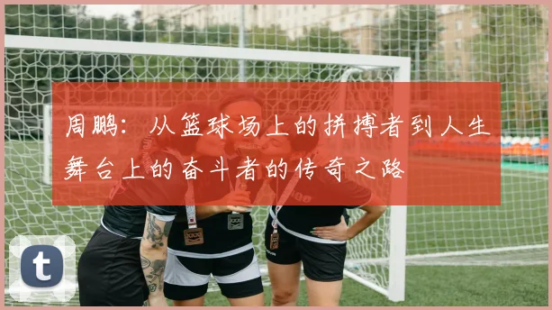周鹏：从篮球场上的拼搏者到人生舞台上的奋斗者的传奇之路