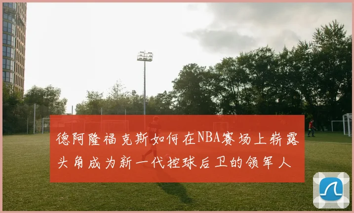 德阿隆福克斯如何在NBA赛场上崭露头角成为新一代控球后卫的领军人物