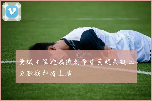 曼城主场迎战热刺争夺英超关键三分激战即将上演