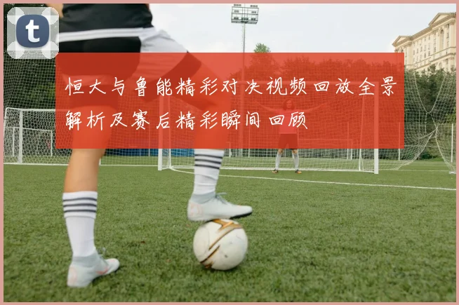 恒大与鲁能精彩对决视频回放全景解析及赛后精彩瞬间回顾