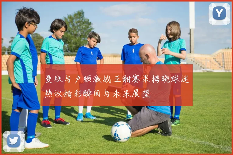 曼联与卢顿激战正酣赛果揭晓球迷热议精彩瞬间与未来展望