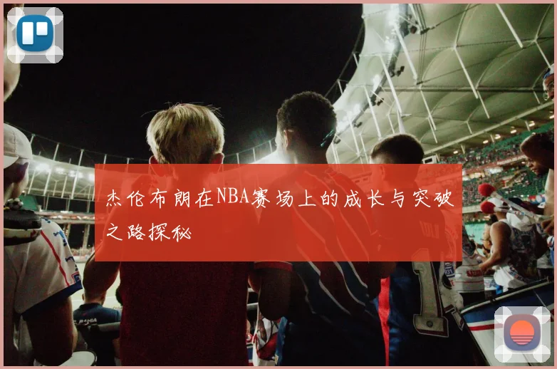 杰伦布朗在NBA赛场上的成长与突破之路探秘