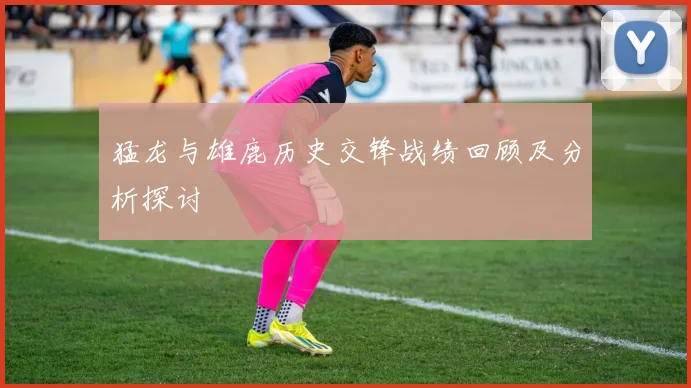 猛龙与雄鹿历史交锋战绩回顾及分析探讨