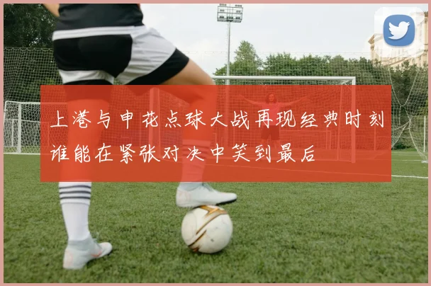上港与申花点球大战再现经典时刻谁能在紧张对决中笑到最后