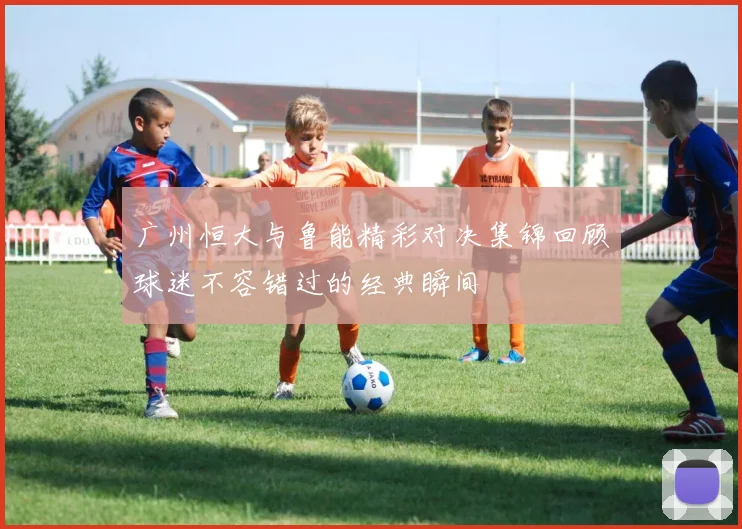 广州恒大与鲁能精彩对决集锦回顾球迷不容错过的经典瞬间