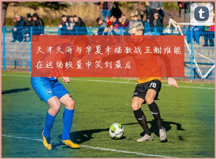 天津天海与华夏幸福激战正酣谁能在这场较量中笑到最后