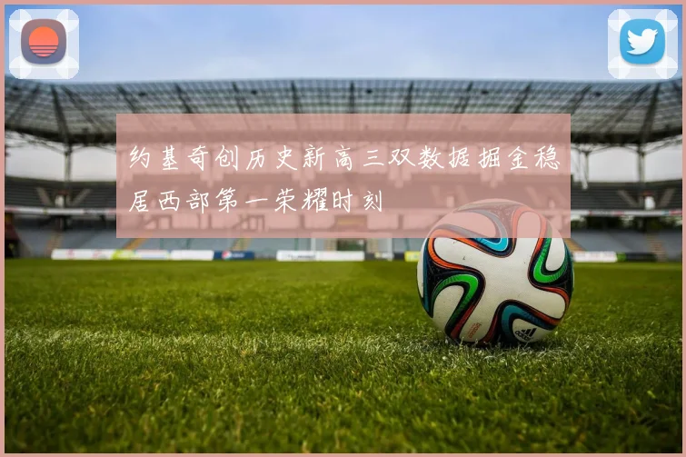 约基奇创历史新高三双数据掘金稳居西部第一荣耀时刻