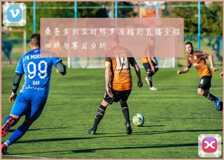 桑普多利亚对阵罗马精彩直播全程回顾与赛后分析