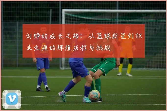 刘铮的成长之路：从篮球新星到职业生涯的辉煌历程与挑战