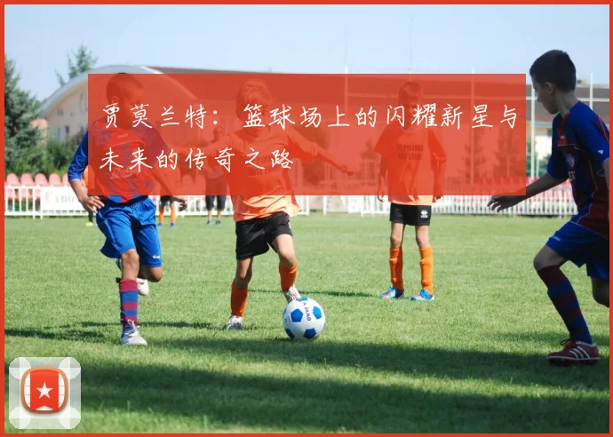 贾莫兰特：篮球场上的闪耀新星与未来的传奇之路