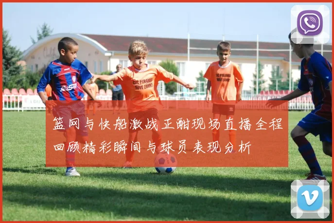 篮网与快船激战正酣现场直播全程回顾精彩瞬间与球员表现分析