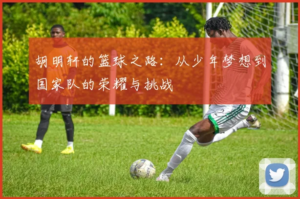 胡明轩的篮球之路：从少年梦想到国家队的荣耀与挑战