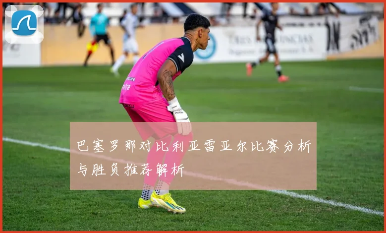 巴塞罗那对比利亚雷亚尔比赛分析与胜负推荐解析