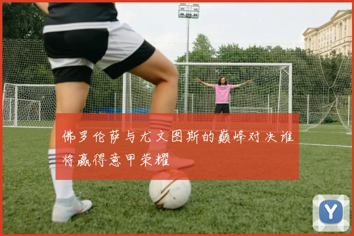 佛罗伦萨与尤文图斯的巅峰对决谁将赢得意甲荣耀