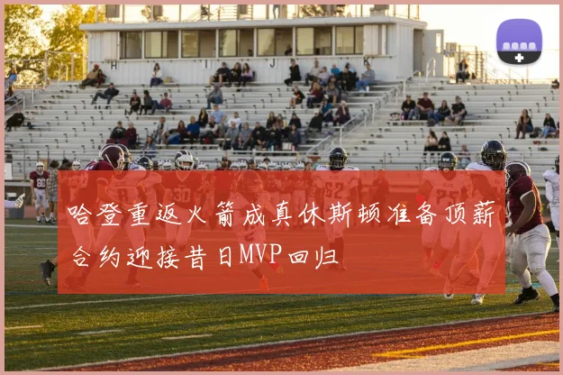 哈登重返火箭成真休斯顿准备顶薪合约迎接昔日MVP回归