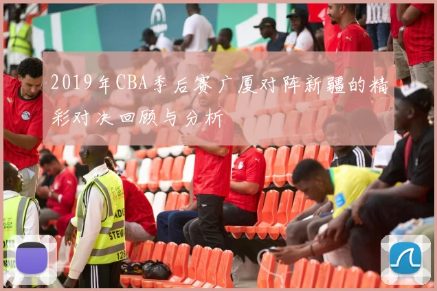 2019年CBA季后赛广厦对阵新疆的精彩对决回顾与分析