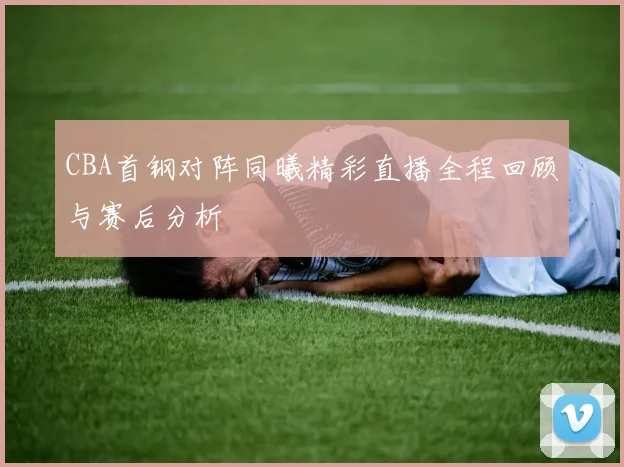 CBA首钢对阵同曦精彩直播全程回顾与赛后分析