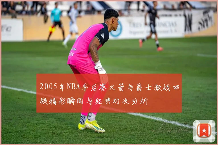 2005年NBA季后赛火箭与爵士激战回顾精彩瞬间与经典对决分析