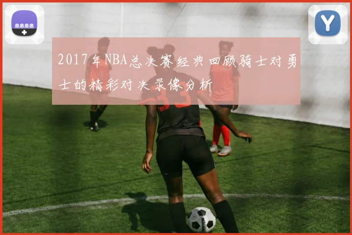 2017年NBA总决赛经典回顾骑士对勇士的精彩对决录像分析