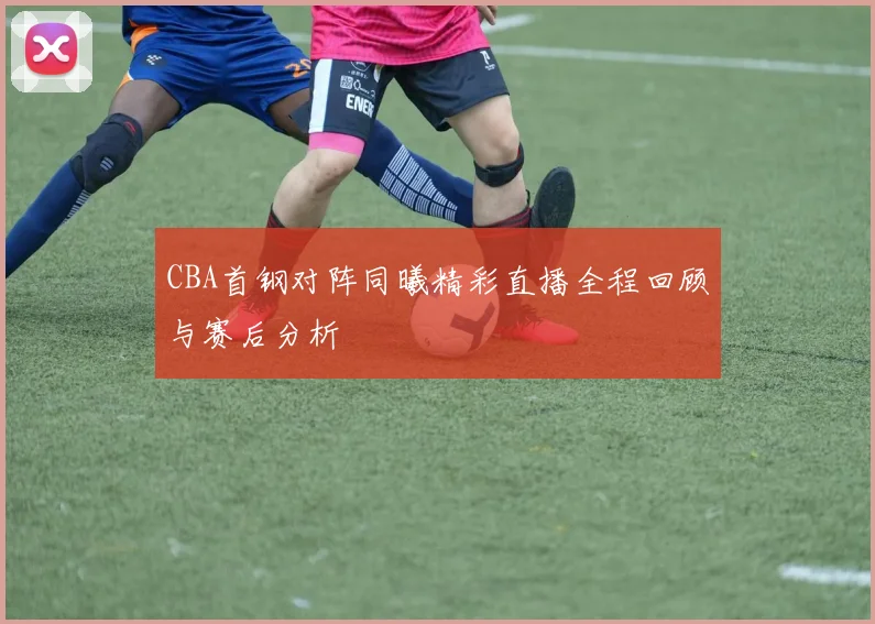 CBA首钢对阵同曦精彩直播全程回顾与赛后分析