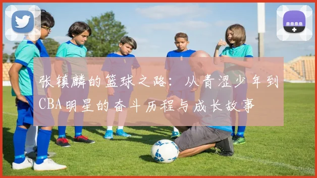 张镇麟的篮球之路：从青涩少年到CBA明星的奋斗历程与成长故事