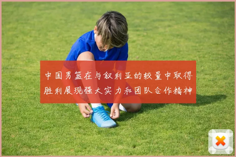 中国男篮在与叙利亚的较量中取得胜利展现强大实力和团队合作精神