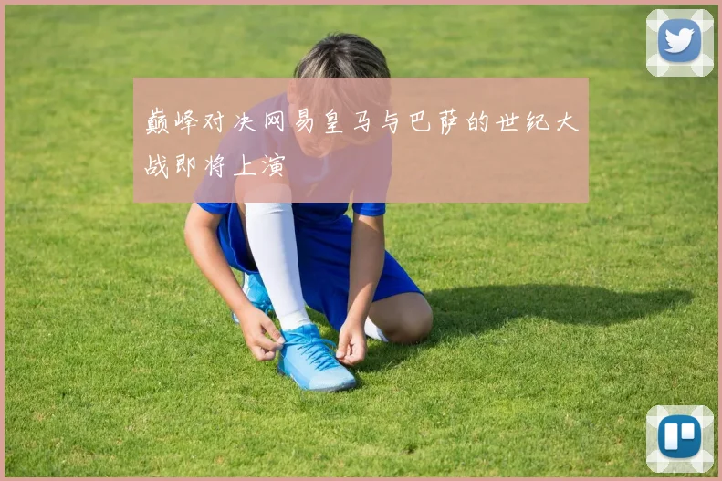 巅峰对决网易皇马与巴萨的世纪大战即将上演