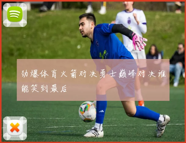 劲爆体育火箭对决勇士巅峰对决谁能笑到最后