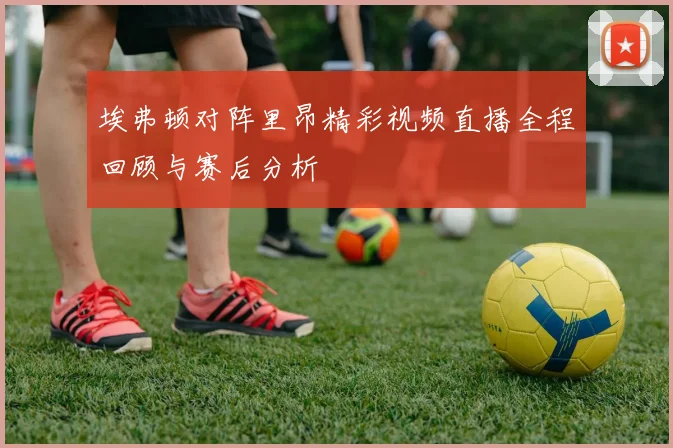 埃弗顿对阵里昂精彩视频直播全程回顾与赛后分析