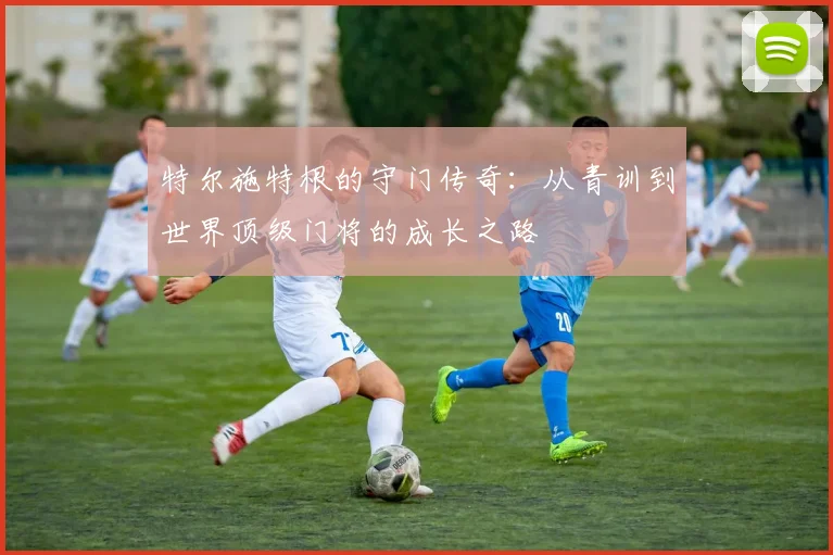 特尔施特根的守门传奇：从青训到世界顶级门将的成长之路