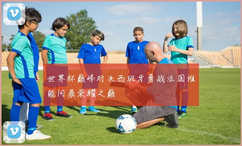 世界杯巅峰对决西班牙勇战法国谁能问鼎荣耀之巅