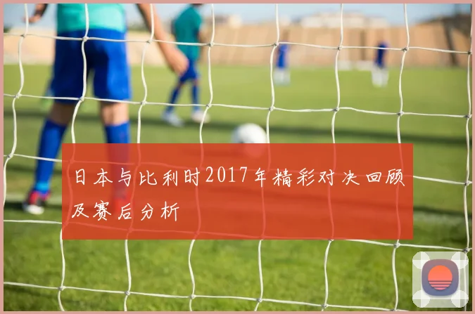 日本与比利时2017年精彩对决回顾及赛后分析